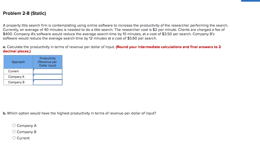 Problem 2-8 (Static)
A property title search firm is contemplating using online software to increase the productivity of the researcher performing the search.
Currently, an average of 40 minutes is needed to do a title search. The researcher cost is $2 per minute. Clients are charged a fee of
$400. Company A's software would reduce the average search time by 10 minutes, at a cost of $3.50 per search. Company B's
software would reduce the average search time by 12 minutes at a cost of $3.60 per search.
a. Calculate the productivity in terms of revenue per dollar of input. (Round your intermediate calculations and final answers to 2
decimal places.)
Productivity
(Revenue per
Dollar Input)
Approach
Current
Company A
Company B
b. Which option would have the highest productivity in terms of revenue per dollar of input?
O Company A
O Company B
O Current
