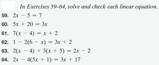In Exercises 59–64, solve and check each linear equation.
59. 2x – 5 = 7
60. 5x + 20 = 3x
61. 7(x – 4) = x + 2
62. 1 - 2(6 – x) = 3x + 2
63. 2(x – 4) + 3(x + 5) = 2x – 2
64. 2x
4(5x + 1) = 3x + 17
