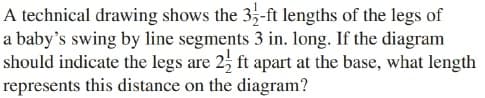 A technical drawing shows the 35-ft lengths of the legs of
a baby's swing by line segments 3 in. long. If the diagram
should indicate the legs are 2, ft apart at the base, what length
represents this distance on the diagram?
