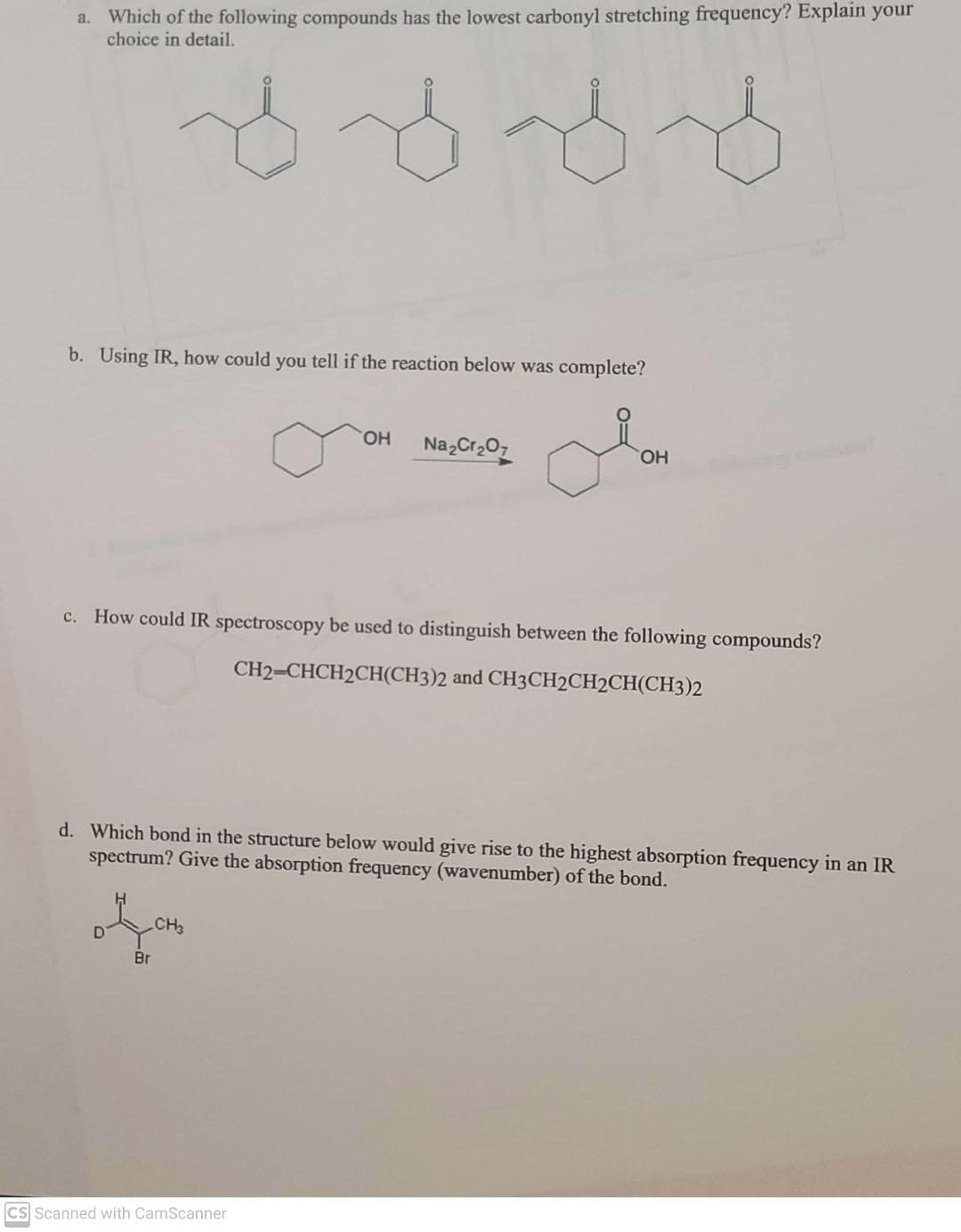 a. Which of the following compounds has the lowest carbonyl stretching frequency? Explain your
choice in detail.
b. Using IR, how could you tell if the reaction below was complete?
HO.
NazCr207
HO.
c. How could IR spectroscopy be used to distinguish between the following compounds?
CH2=CHCH2CH(CH3)2 and CH3CH2CH2CH(CH3)2
d. Which bond in the structure below would give rise to the highest absorption frequency in an IR
spectrum? Give the absorption frequency (wavenumber) of the bond.
CH
Br
CS Scanned with CamScanner
