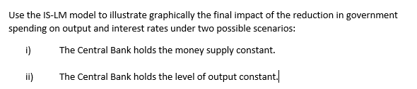 Use the IS-LM model to illustrate graphically the final impact of the reduction in government
spending on output and interest rates under two possible scenarios:
i)
The Central Bank holds the money supply constant.
ii)
The Central Bank holds the level of output constant.