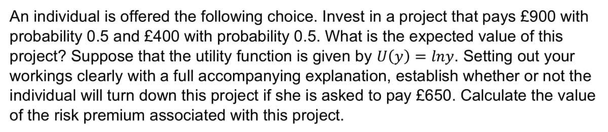 An individual is offered the following choice. Invest in a project that pays £900 with
probability 0.5 and £400 with probability 0.5. What is the expected value of this
project? Suppose that the utility function is given by U(y) = Iny. Setting out your
workings clearly with a full accompanying explanation, establish whether or not the
individual will turn down this project if she is asked to pay £650. Calculate the value
of the risk premium associated with this project.
