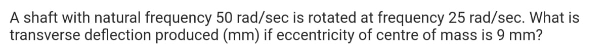 A shaft with natural frequency 50 rad/sec is rotated at frequency 25 rad/sec. What is
transverse deflection produced (mm) if eccentricity of centre of mass is 9 mm?
