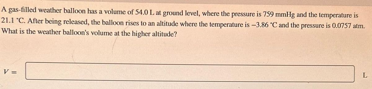 A gas-filled weather balloon has a volume of 54.0 L at ground level, where the pressure is 759 mmHg and the temperature is
21.1 °C. After being released, the balloon rises to an altitude where the temperature is -3.86 °C and the pressure is 0.0757 atm.
What is the weather balloon's volume at the higher altitude?
V =
L