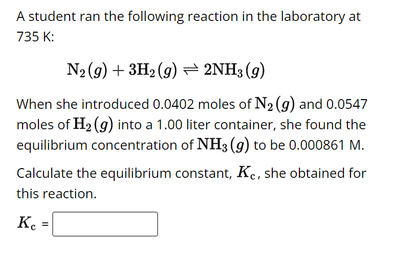 A student ran the following reaction in the laboratory at
735 K:
N2(g) + 3H2(g) = 2NH3(g)
When she introduced 0.0402 moles of N2 (g) and 0.0547
moles of H2(g) into a 1.00 liter container, she found the
equilibrium concentration of NH3 (g) to be 0.000861 M.
Calculate the equilibrium constant, Kc, she obtained for
this reaction.
Кс
=