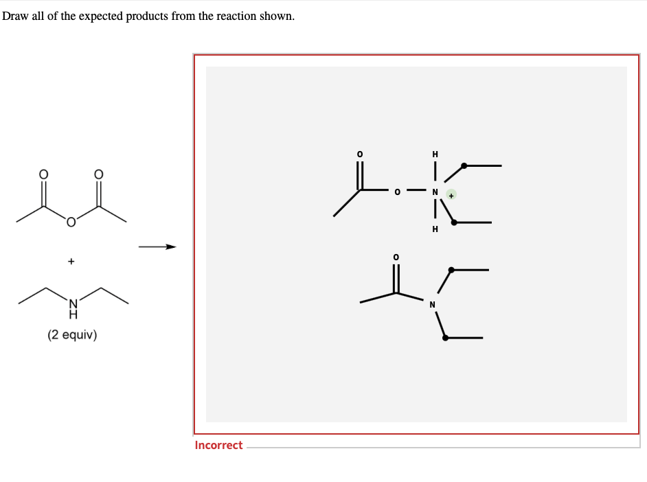Draw all of the expected products from the reaction shown.
H
H
'N'
H
(2 equiv)
Incorrect .
