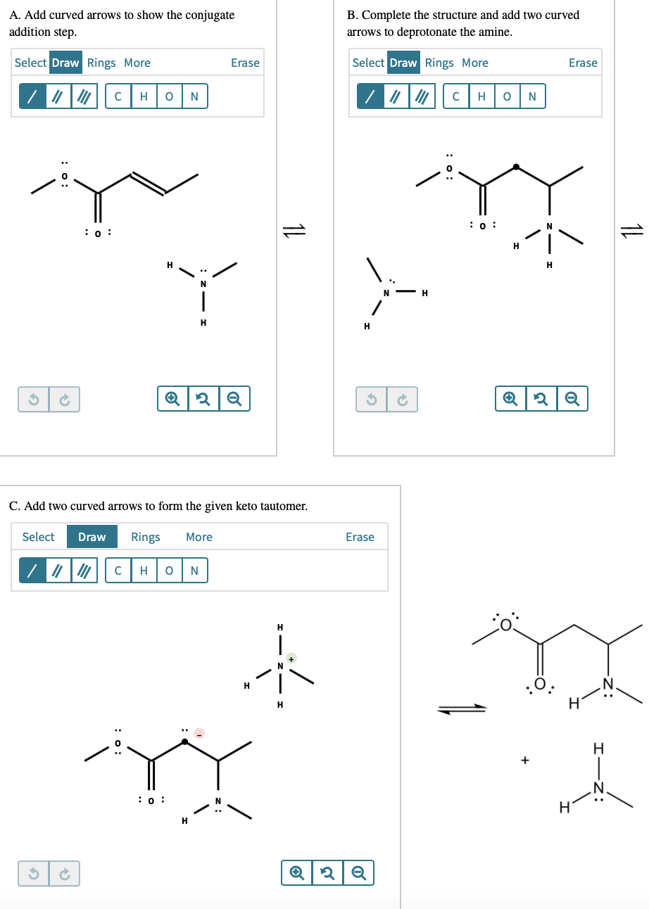 A. Add curved arrows to show the conjugate
addition step.
B. Complete the structure and add two curved
arrows to deprotonate the amine.
Select Draw Rings More
Erase
Select Draw Rings More
Erase
H
H
N
:0 :
:0 :
H
H
C. Add two curved arrows to form the given keto tautomer.
Select
Draw
Rings
More
Erase
H
N
H
H.
+
:0 :
H
1L
1L
