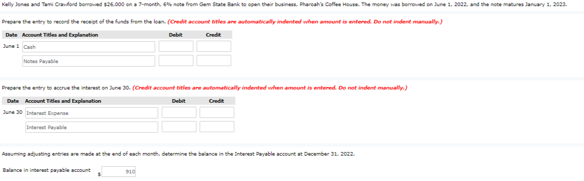 Kelly Jones and Tami Crawford borrowed $26,000 on a 7-month, 6% note from Gem State Bank to open their business, Pharoah's Coffee House. The money was borrowed on June 1, 2022, and the note matures January 1, 2023.
Prepare the entry to record the receipt of the funds from the loan. (Credit account titles are automatically indented when amount is entered. Do not indent manually.)
Date Account Titles and Explanation
Debit
Credit
June 1 Cash
Notes Payable
Prepare the entry to accrue the interest on June 30. (Credit account titles are automatically indented when amount is entered. Do not indent manually.)
Date Account Titles and Explanation
Debit
Credit
June 30 Interest Expense
Interest Payable
Assuming adjusting entries are made at the end of each month, determine the balance in the Interest Payable account at December 31, 2022.
Balance in interest payable account
910
