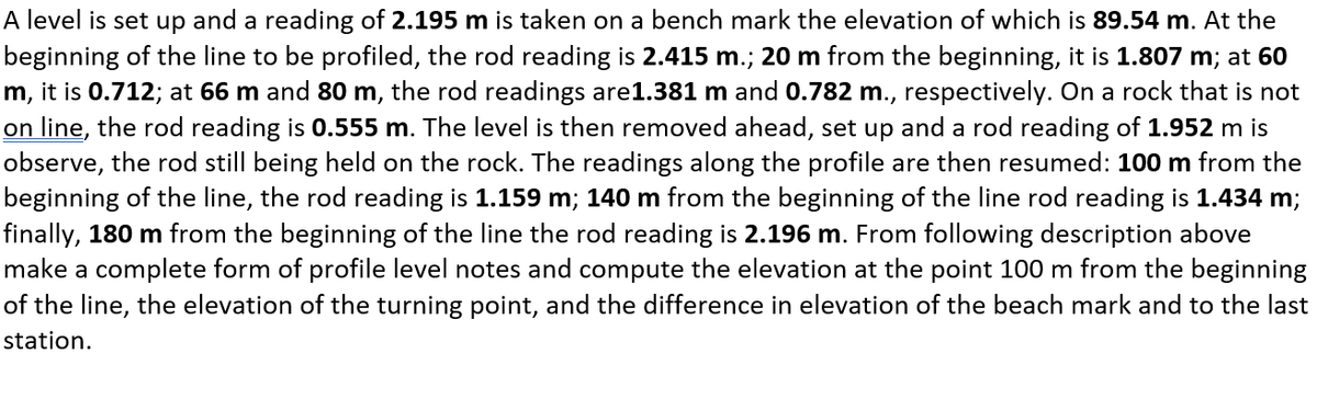 A level is set up and a reading of 2.195 m is taken on a bench mark the elevation of which is 89.54 m. At the
beginning of the line to be profiled, the rod reading is 2.415 m.; 20 m from the beginning, it is 1.807 m; at 60
m, it is 0.712; at 66 m and 80 m, the rod readings are1.381 m and 0.782 m., respectively. On a rock that is not
on line, the rod reading is 0.555 m. The level is then removed ahead, set up and a rod reading of 1.952 m is
observe, the rod still being held on the rock. The readings along the profile are then resumed: 100 m from the
beginning of the line, the rod reading is 1.159 m; 140 m from the beginning of the line rod reading is 1.434 m;
finally, 180 m from the beginning of the line the rod reading is 2.196 m. From following description above
make a complete form of profile level notes and compute the elevation at the point 100 m from the beginning
of the line, the elevation of the turning point, and the difference in elevation of the beach mark and to the last
station.
