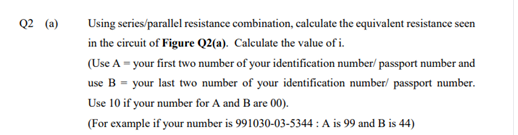 Q2 (a)
Using series/parallel resistance combination, calculate the equivalent resistance seen
in the circuit of Figure Q2(a). Calculate the value of i.
(Use A = your first two number of your identification number/ passport number and
use B = your last two number of your identification number/ passport number.
Use 10 if your number for A and B are 00).
(For example if your number is 991030-03-5344 : A is 99 and B is 44)
