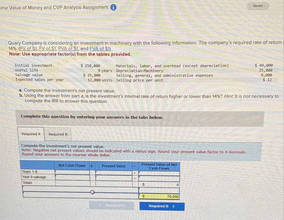 ime Value of Money and CVP Analysis Assignment i
Quary Company is considering an investment in machinery with the following information. The company's required rate of return
14%. (PV of $1, FV of $1, PVA of $1, and FVA of $1)
Note: Use appropriate factor(s) from the tables provided.
Initial investment
Useful life
Salvage value
Expected sales per year
$ 258,000
Required A Required B
9 years
$ 25,800
12,000 units
Years 1-9
Year 9 salvage
Totals
Complete this question by entering your answers in the tabs below.
a. Compute the investment's net present value.
b. Using the answer from part a, is the investment's internal rate of return higher or lower than 14%? Hint: It is not necessary to
compute the IRR to answer this question.
Materials, labor, and overhead (except depreciation)
Depreciation Machinery
Compute the investment's net present value.
Note: Negative net present values should be indicated with a minus sign. Round your present value factor to 4 decimals.
Round your answers to the nearest whole dollar.
Net Cash Flows
Selling, general, and administrative expenses
Selling price per unit
X
+
Present Value
Required A
Present Value of Net
Cash Flows
$
$
Saved
0
70,000
Required B >
$ 49,000
25,800
9,000
$12