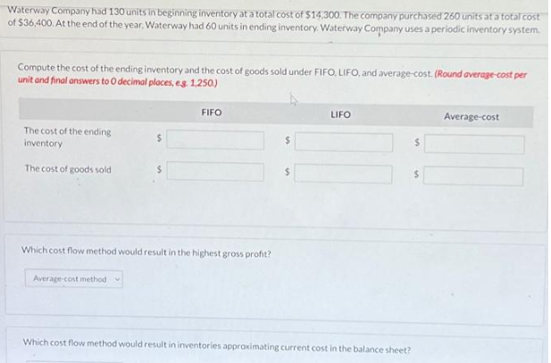 Waterway Company had 130 units in beginning inventory at a total cost of $14,300. The company purchased 260 units at a total cost
of $36,400.At the end of the year, Waterway had 60 units in ending inventory. Waterway Company uses a periodic inventory system.
Compute the cost of the ending inventory and the cost of goods sold under FIFO, LIFO, and average-cost. (Round average-cost per
unit and final answers to O decimal places, e.g. 1.250)
The cost of the ending
inventory
The cost of goods sold
$
Average-cost method
$
FIFO
Which cost flow method would result in the highest gross profit?
LIFO
Which cost flow method would result in inventories approximating current cost in the balance sheet?
$
Average-cost