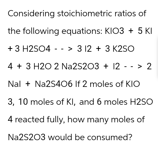 Considering stoichiometric
ratios of
the following equations: KIO3 + 5 KI
+ 3 H2SO4 --> 3 12 + 3 K2SO
4 + 3 H2O 2 Na2S2O3 + 12 --> 2
Nal + Na2S406 If 2 moles of KIO
3, 10 moles of KI, and 6 moles H2SO
4 reacted fully, how many moles of
Na2S2O3 would be consumed?