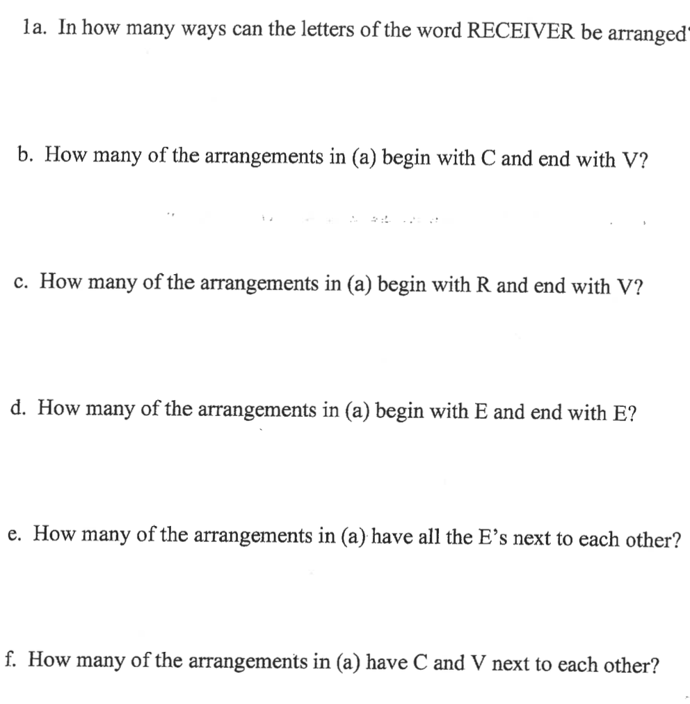la. In how many ways can the letters of the word RECEIVER be arranged"
b. How many of the arrangements in (a) begin with C and end with V?
c. How many of the arrangements in (a) begin with R and end with V?
d. How many of the arrangements in (a) begin with E and end with E?
e. How many of the arrangements in (a) have all the E's next to each other?
f. How many of the arrangements in (a) have C and V next to each other?