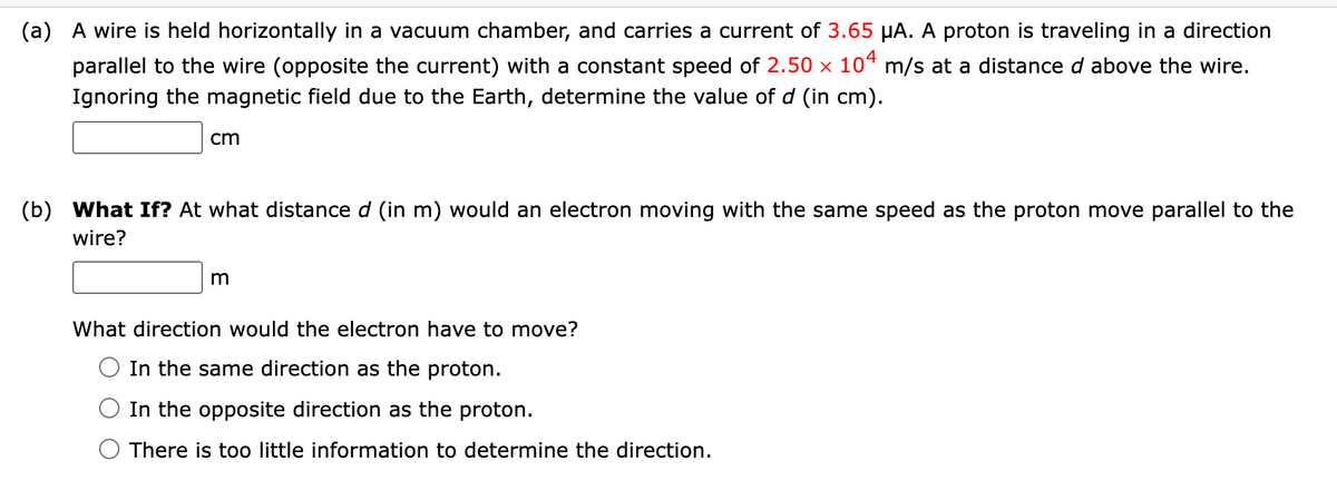 (a) A wire is held horizontally in a vacuum chamber, and carries a current of 3.65 µA. A proton is traveling in a direction
parallel to the wire (opposite the current) with a constant speed of 2.50 × 10ª m/s at a distance d above the wire.
Ignoring the magnetic field due to the Earth, determine the value of d (in cm).
cm
(b)
What If? At what distance d (in m) would an electron moving with the same speed as the proton move parallel to the
wire?
What direction would the electron have to move?
In the same direction as the proton.
In the opposite direction as the proton.
There is too little information to determine the direction.
