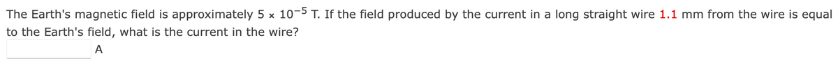 The Earth's magnetic field is approximately 5 × 10-5 T. If the field produced by the current in a long straight wire 1.1 mm from the wire is equal
to the Earth's field, what is the current in the wire?
A