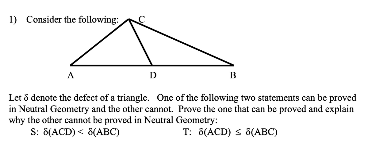 1) Consider the following:
A
D
B
Let 8 denote the defect of a triangle. One of the following two statements can be proved
in Neutral Geometry and the other cannot. Prove the one that can be proved and explain
why the other cannot be proved in Neutral Geometry:
S: 8(ACD) < 8(ABC)
T: 8(ACD) ≤ 8(ABC)