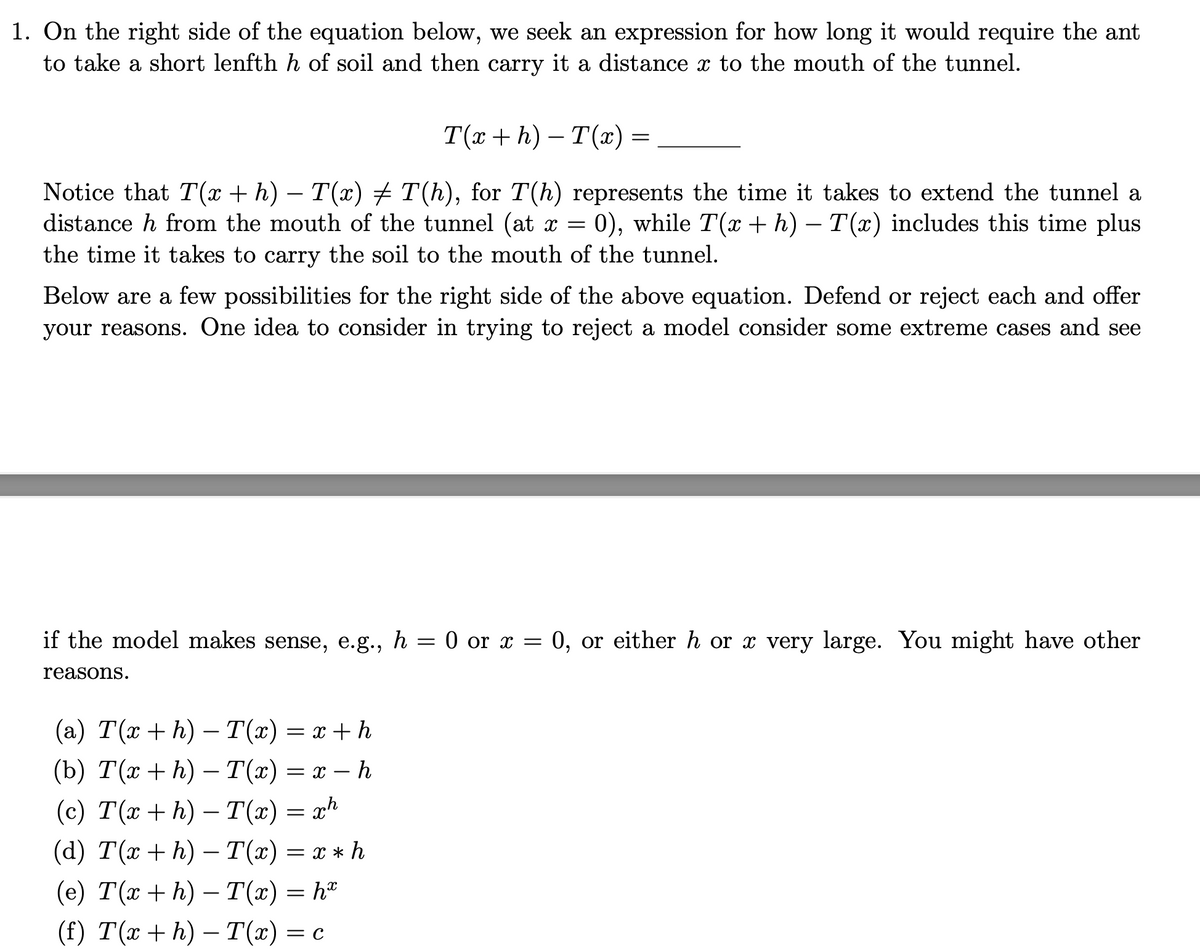 1. On the right side of the equation below, we seek an expression for how long it would require the ant
to take a short lenfth h of soil and then carry it a distance x to the mouth of the tunnel.
T(x+h)-T(x)
Notice that T(x + h) − T(x) ‡ T(h), for T(h) represents the time it takes to extend the tunnel a
distance h from the mouth of the tunnel (at x = 0), while T(x + h) - T(x) includes this time plus
the time it takes to carry the soil to the mouth of the tunnel.
=
Below are a few possibilities for the right side of the above equation. Defend or reject each and offer
your reasons. One idea to consider in trying to reject a model consider some extreme cases and see
if the model makes sense, e.g., h = 0 or x = 0, or either h or x very large. You might have other
reasons.
(a) T(x+h) — T(x) = x+h
(b) T(x+h) – T(x) = x - h
(c) T(x + h) − T(x) = xh
(d) T(x+h) - T(x) = x * h
(e) T(x+h) − T(x) = hª
(f) T(x+h)-T(x) = c