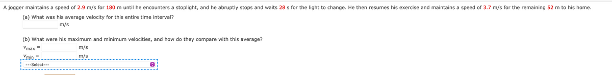 A jogger maintains a speed of 2.9 m/s for 180 m until he encounters a stoplight, and he abruptly stops and waits 28 s for the light to change. He then resumes his exercise and maintains a speed of 3.7 m/s for the remaining 52 m to his home.
(a) What was his average velocity for this entire time interval?
m/s
(b) What were his maximum and minimum velocities, and how do they compare with this average?
Vmax
Vmin =
m/s
m/s
---Select---
