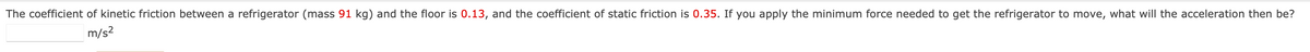 The coefficient of kinetic friction between a refrigerator (mass 91 kg) and the floor is 0.13, and the coefficient of static friction is 0.35. If you apply the minimum force needed to get the refrigerator to move, what will the acceleration then be?
m/s²