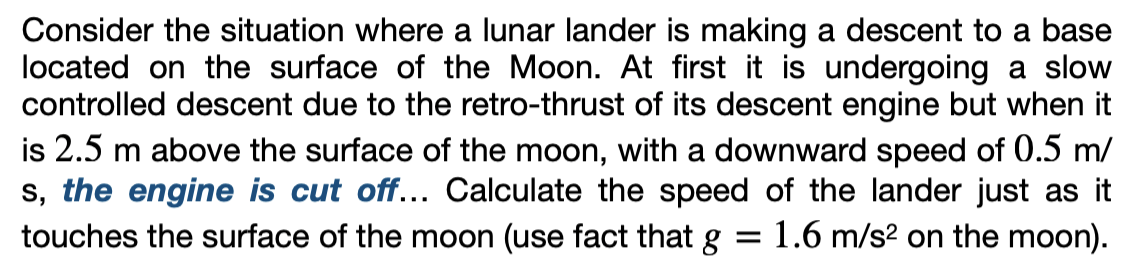 Consider the situation where a lunar lander is making a descent to a base
located on the surface of the Moon. At first it is undergoing a slow
controlled descent due to the retro-thrust of its descent engine but when it
is 2.5 m above the surface of the moon, with a downward speed of 0.5 m/
s, the engine is cut off... Calculate the speed of the lander just as it
touches the surface of the moon (use fact that g 1.6 m/s² on the moon).
=