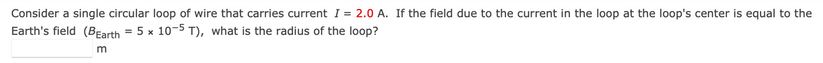 Consider a single circular loop of wire that carries current I = 2.0 A. If the field due to the current in the loop at the loop's center is equal to the
Earth's field (BEarth = 5 x 10-5 T), what is the radius of the loop?
m