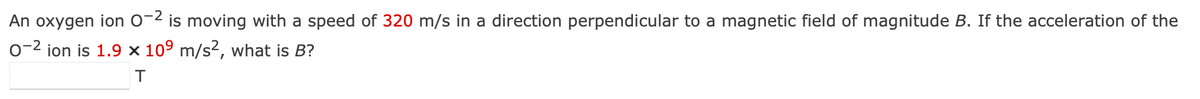 An oxygen ion 0-2 is moving with a speed of 320 m/s in a direction perpendicular to a magnetic field of magnitude B. If the acceleration of the
0-2 ion is 1.9 × 109 m/s², what is B?
T