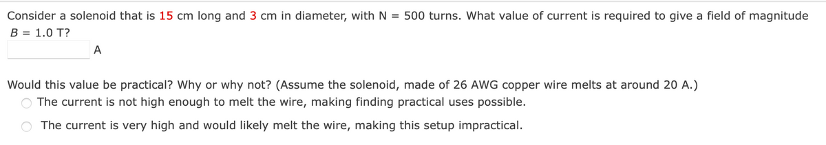 Consider a solenoid that is 15 cm long and 3 cm in diameter, with N = 500 turns. What value of current is required to give a field of magnitude
B = 1.0 T?
A
Would this value be practical? Why or why not? (Assume the solenoid, made of 26 AWG copper wire melts at around 20 A.)
The current is not high enough to melt the wire, making finding practical uses possible.
The current is very high and would likely melt the wire, making this setup impractical.