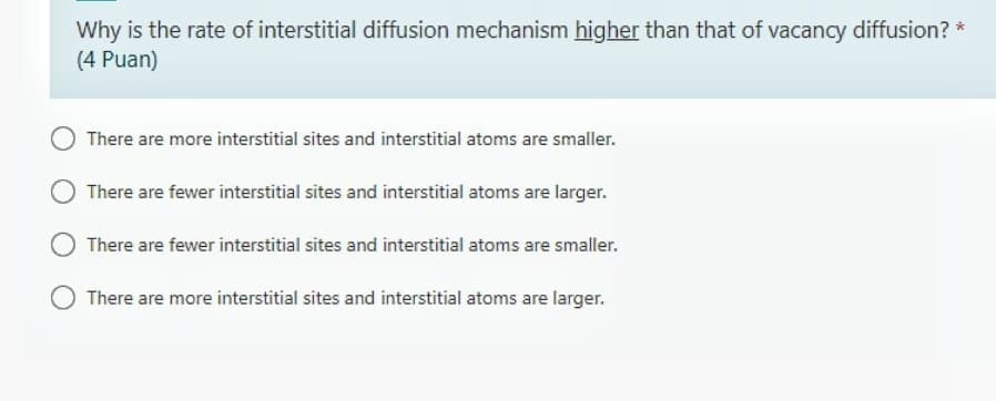 Why is the rate of interstitial diffusion mechanism higher than that of vacancy diffusion? *
(4 Puan)
There are more interstitial sites and interstitial atoms are smaller.
There are fewer interstitial sites and interstitial atoms are larger.
There are fewer interstitial sites and interstitial atoms are smaller.
There are more interstitial sites and interstitial atoms are larger.
