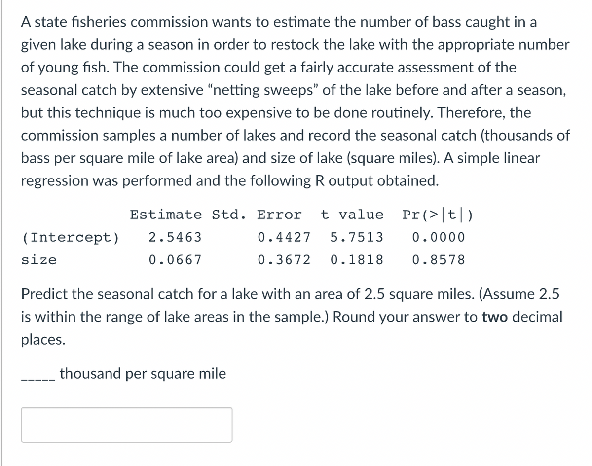 A state fisheries commission wants to estimate the number of bass caught in a
given lake during a season in order to restock the lake with the appropriate number
of young fish. The commission could get a fairly accurate assessment of the
seasonal catch by extensive “netting sweeps" of the lake before and after a season,
but this technique is much too expensive to be done routinely. Therefore, the
commission samples a number of lakes and record the seasonal catch (thousands of
bass per square mile of lake area) and size of lake (square miles). A simple linear
regression was performed and the following R output obtained.
Estimate Std. Error
t value Pr (>|t|)
(Intercept)
2.5463
0.4427
5.7513
0.0000
size
0.0667
0.3672
0.1818
0.8578
Predict the seasonal catch for a lake with an area of 2.5 square miles. (Assume 2.5
is within the range of lake areas in the sample.) Round your answer to two decimal
places.
thousand per square mile
