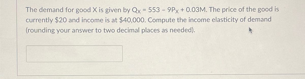 The demand for good X is given by Qx = 553 - 9Px + 0.03M. The price of the good is
-
currently $20 and income is at $40,000. Compute the income elasticity of demand
(rounding your answer to two decimal places as needed).