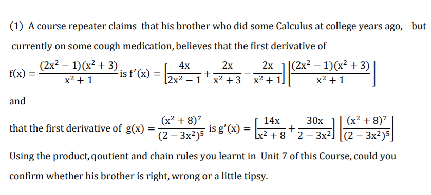 (1) A course repeater claims that his brother who did some Calculus at college years ago, but
currently on some cough medication, believes that the first derivative of
(2x² – 1)(x² + 3)
[(2x? – 1)(x² + 3)
2х
+
|2x2 -1 х2 +3
4x
2x
|
f(x)
-is f'(x)
x? + 1
x2 + 1]
x2 + 1
and
(x² + 8)7
14х
(x2 + 8)7
30х
+
2 – 3x2] |(2 – 3x²)5
that the first derivative of g(x)
is g'(x) =
(2 — Зx?)5
lx² + 8 '
Using the product, qoutient and chain rules you learnt in Unit 7 of this Course, could you
confirm whether his brother is right, wrong or a little tipsy.
