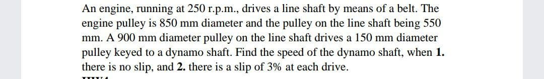 An engine, running at 250 r.p.m., drives a line shaft by means of a belt. The
engine pulley is 850 mm diameter and the pulley on the line shaft being 550
mm. A 900 mm diameter pulley on the line shaft drives a 150 mm diameter
pulley keyed to a dynamo shaft. Find the speed of the dynamo shaft, when 1.
there is no slip, and 2. there is a slip of 3% at each drive.
