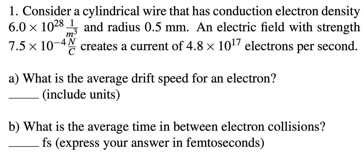 1. Consider a cylindrical wire that has conduction electron density
6.0 × 1028
1
,3
and radius 0.5 mm. An electric field with strength
m-
7.5 × 10-4 creates a current of 4.8 x 10! electrons per second.
a) What is the average drift speed for an electron?
(include units)
b) What is the average time in between electron collisions?
fs (express your answer in femtoseconds)
