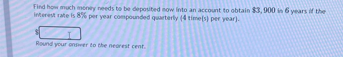 Find how much money needs to be deposited now into an account to obtain $3, 900 in 6 years if the
interest rate is 8% per year compounded quarterly (4 time(s) per year).
69
Round your answer to the nearest cent.