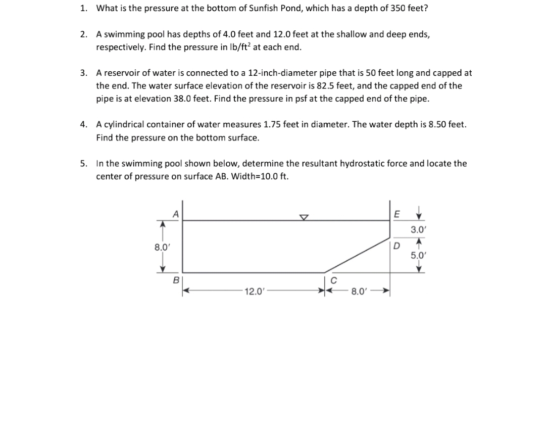 1.
What is the pressure at the bottom of Sunfish Pond, which has a depth of 350 feet?
A swimming pool has depths of 4.0 feet and 12.0 feet at the shallow and deep ends,
respectively. Find the pressure in Ib/ft? at each end.
2.
3. A reservoir of water is connected to a 12-inch-diameter pipe that is 50 feet long and capped at
the end. The water surface elevation of the reservoir is 82.5 feet, and the capped end of the
pipe is at elevation 38.0 feet. Find the pressure in psf at the capped end of the pipe.
4. A cylindrical container of water measures 1.75 feet in diameter. The water depth is 8.50 feet.
Find the pressure on the bottom surface.
5. In the swimming pool shown below, determine the resultant hydrostatic force and locate the
center of pressure on surface AB. Width=10.0 ft.
A
E
3.0'
8.0
5.0'
12.0'
8.0' >
