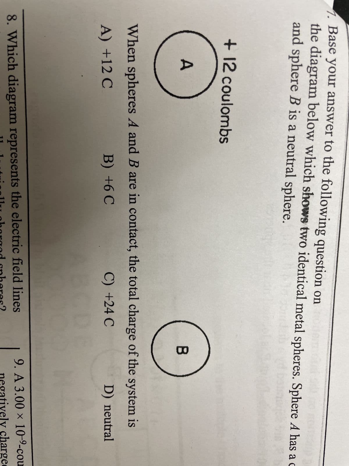 1. Base your answer to the following question on
the diagram below which shows two identical metal spheres. Sphere A has a c
and sphere B is a neutral sphere.
151
+ 12 coulombs
A
B
J
When spheres A and B are in contact, the total charge of the system is
A) +12 C
B) +6C
C) +24 C
D) neutral
blait sit
8. Which diagram represents the electric field lines
11 1
harged spheres?
ically charge
9. A 3.00 × 10-9-cou
negatively charge