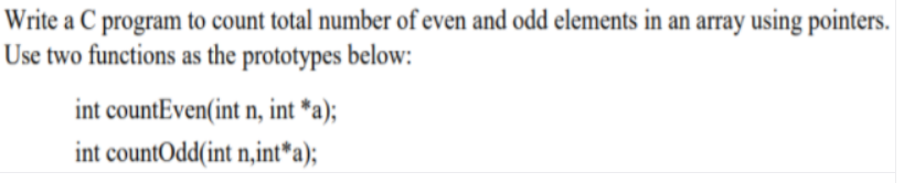 Write a C program to count total number of even and odd elements in an array using pointers.
Use two functions as the prototypes below:
int countEven(int n, int *a);
int countOdd(int n,int*a);
