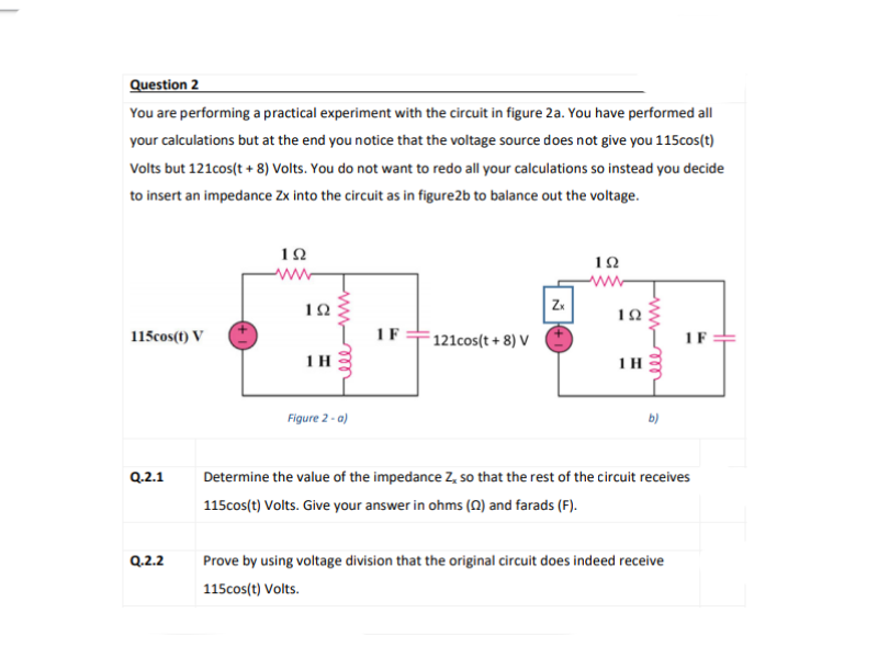 Question 2
You are performing a practical experiment with the circuit in figure 2a. You have performed all
your calculations but at the end you notice that the voltage source does not give you 115cos(t)
Volts but 121cos(t + 8) Volts. You do not want to redo all your calculations so instead you decide
to insert an impedance Zx into the circuit as in figure2b to balance out the voltage.
www
IF
115cos(t) V
F121cos(t + 8) V
IF
1H
1H
Figure 2 - a)
Q.2.1
Determine the value of the impedance Z, so that the rest of the circuit receives
115cos(t) Volts. Give your answer in ohms (N) and farads (F).
Q.2.2
Prove by using voltage division that the original circuit does indeed receive
115cos(t) Volts.
wwm
