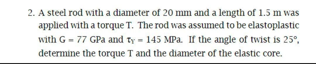2. A steel rod with a diameter of 20 mm and a length of 1.5 m was
applied with a torque T. The rod was assumed to be elastoplastic
with G = 77 GPa and ty = 145 MPa. If the angle of twist is 25°,
%3D
determine the torque T and the diameter of the elastic core.
