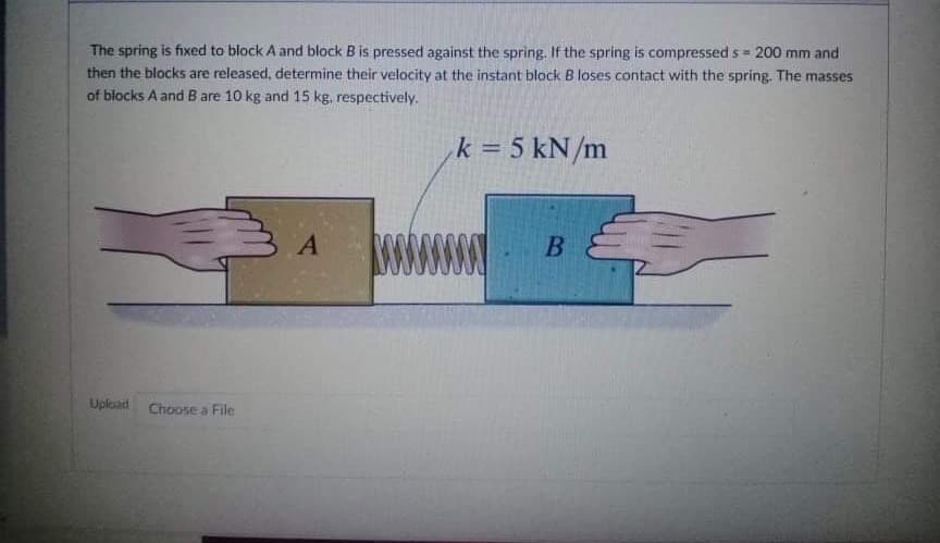The spring is fixed to block A and block B is pressed against the spring. If the spring is compressed s = 200 mm and
then the blocks are released, determine their velocity at the instant block B loses contact with the spring. The masses
of blocks A and B are 10 kg and 15 kg, respectively.
k = 5 kN/m
В
Upload
Choose a File
