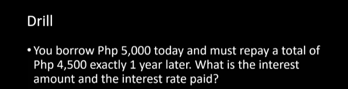 Drill
• You borrow Php 5,000 today and must repay a total of
Php 4,500 exactly 1 year later. What is the interest
amount and the interest rate paid?
