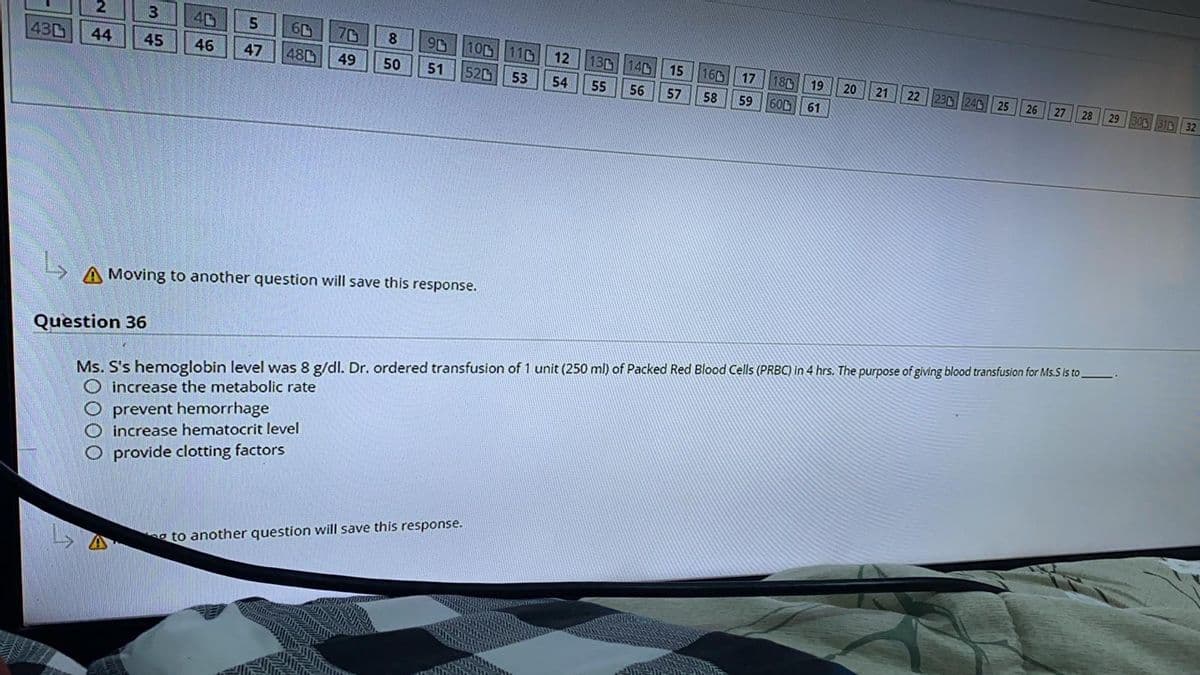 43
2
3
44 45
40
46
Question 36
5
47
60
480 49
8
50
A Moving to another question will save this response.
90 100 110
51 52 53
O prevent hemorrhagel
O increase hematocrit level
O provide clotting factors
12 13 14
54
55
56
to another question will save this response.
15 16 17 18
57
58
59
19
600 61
20
21
22 230 240 25
26
Ms. S's hemoglobin level was 8 g/dl. Dr. ordered transfusion of 1 unit (250 ml) of Packed Red Blood Cells (PRBC) in 4 hrs. The purpose of giving blood transfusion for Ms.S is to
O increase the metabolic rate
27 28 29
29 300 310 32