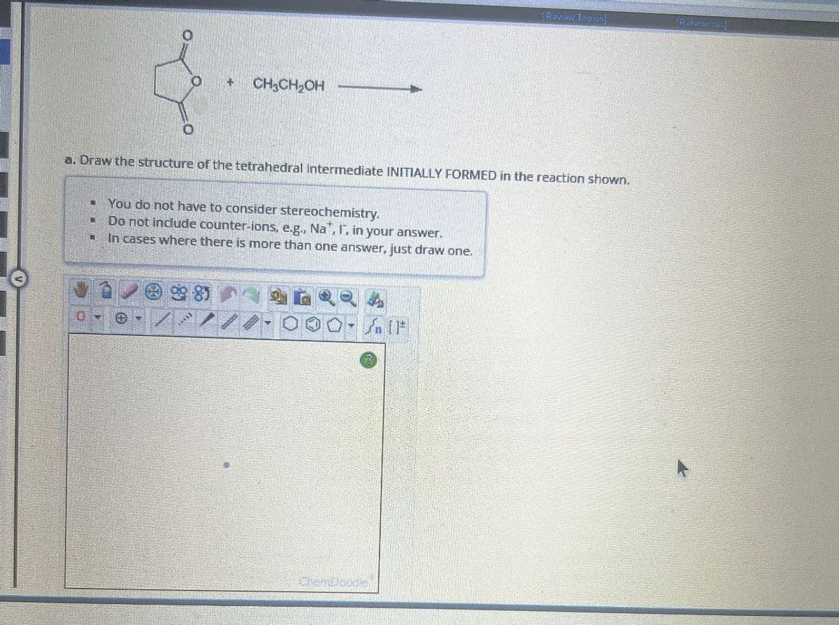 + CH₂CH₂OH
Review Topical
[Riderance)
a. Draw the structure of the tetrahedral intermediate INITIALLY FORMED in the reaction shown.
You do not have to consider stereochemistry.
Do not include counter-ions, e.g., Nat. I, in your answer.
In cases where there is more than one answer, just draw one.
O