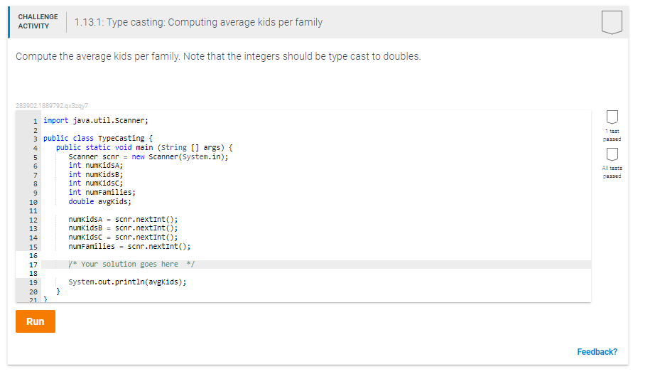 CHALLENGE
1.13.1: Type casting: Computing average kids per family
АCTIVITY
Compute the average kids per family. Note that the integers should be type cast to doubles.
283902.1889792.qx3zay7
1 import java.util.Scanner;
1 tast
3 public class Typecasting {
passed
public static void main (string [] args) {
Scanner scnr - new Scanner(System.in);
int numkidsA;
int numkidsB;
int numkidsc;
int numFamilies;
double avgkids;
4
All tests
7
passed
8
10
11
numkidsA = scnr.nextInt();
numkidsB = scnr.nextInt();
numkidsc - scnr.nextInt();
numFamilies = scnr.nextInt();
12
13
14
15
16
y* Your solution goes here */
17
18
19
System.out.printin(avgkids);
20
21 }
Run
Feedback?
