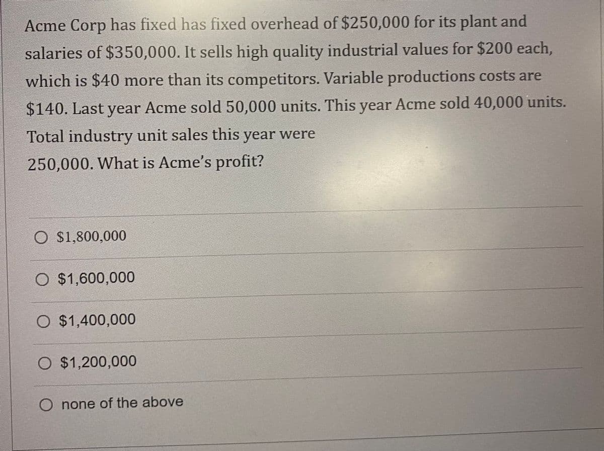 Acme Corp has fixed has fixed overhead of $250,000 for its plant and
salaries of $350,000. It sells high quality industrial values for $200 each,
which is $40 more than its competitors. Variable productions costs are
$140. Last year Acme sold 50,000 units. This year Acme sold 40,000 units.
Total industry unit sales this year were
250,000. What is Acme's profit?
O $1,800,000
O $1,600,000
O $1,400,000
O $1,200,000
O none of the above
