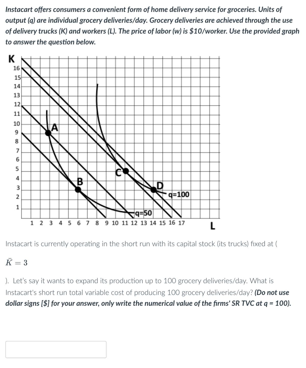 Instacart offers consumers a convenient form of home delivery service for groceries. Units of
output (q) are individual grocery deliveries/day. Grocery deliveries are achieved through the use
of delivery trucks (K) and workers (L). The price of labor (w) is $10/worker. Use the provided graph
to answer the question below.
K
16
15
14
32H900
13
12
11
10
8
7
6
5
4
3
2
1
A
B
D
q=100
9-50
1 2 3 4 5 6 7 8 9 10 11 12 13 14 15 16 17
L
Instacart is currently operating in the short run with its capital stock (its trucks) fixed at (
K = 3
). Let's say it wants to expand its production up to 100 grocery deliveries/day. What is
Instacart's short run total variable cost of producing 100 grocery deliveries/day? (Do not use
dollar signs [$] for your answer, only write the numerical value of the firms' SR TVC at q = 100).