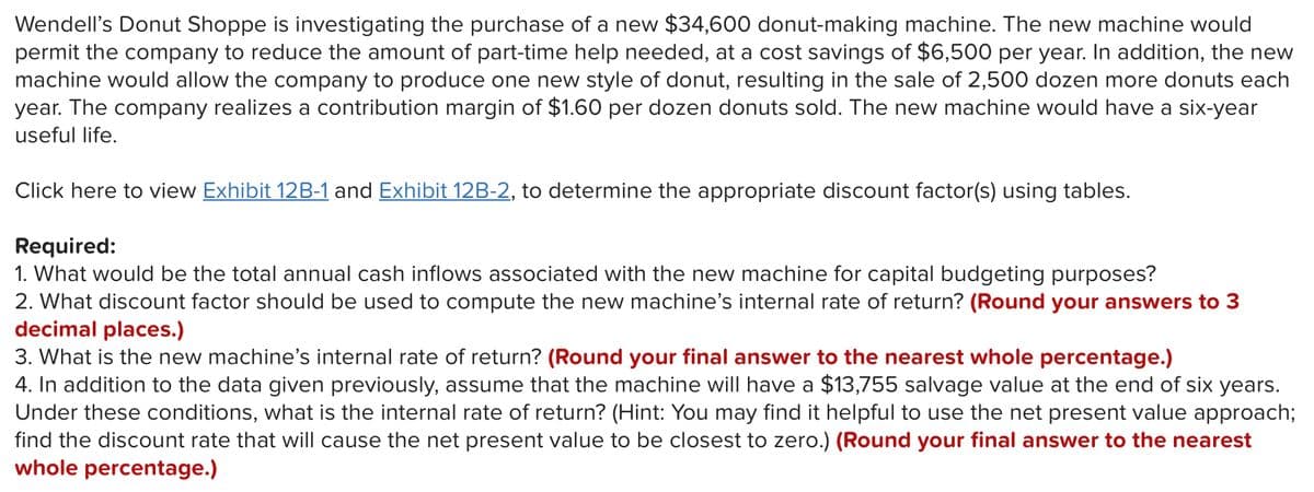 Wendell's Donut Shoppe is investigating the purchase of a new $34,600 donut-making machine. The new machine would
permit the company to reduce the amount of part-time help needed, at a cost savings of $6,500 per year. In addition, the new
machine would allow the company to produce one new style of donut, resulting in the sale of 2,500 dozen more donuts each
year. The company realizes a contribution margin of $1.60 per dozen donuts sold. The new machine would have a six-year
useful life.
Click here to view Exhibit 12B-1 and Exhibit 12B-2, to determine the appropriate discount factor(s) using tables.
Required:
1. What would be the total annual cash inflows associated with the new machine for capital budgeting purposes?
2. What discount factor should be used to compute the new machine's internal rate of return? (Round your answers to 3
decimal places.)
3. What is the new machine's internal rate of return? (Round your final answer to the nearest whole percentage.)
4. In addition to the data given previously, assume that the machine will have a $13,755 salvage value at the end of six years.
Under these conditions, what is the internal rate of return? (Hint: You may find it helpful to use the net present value approach;
find the discount rate that will cause the net present value to be closest to zero.) (Round your final answer to the nearest
whole percentage.)