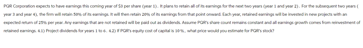 PQR Corporation expects to have earnings this coming year of $3 per share (year 1). It plans to retain all of its earnings for the next two years (year 1 and year 2). For the subsequent two years (
year 3 and year 4), the firm will retain 50% of its earnings. It will then retain 20% of its earnings from that point onward. Each year, retained earnings will be invested in new projects with an
expected return of 25% per year. Any earnings that are not retained will be paid out as dividends. Assume PQR's share count remains constant and all earnings growth comes from reinvestment of
retained earnings. 4.1) Project dividends for years 1 to 6. 4.2) If PQR's equity cost of capital is 10%, what price would you estimate for PQR's stock?