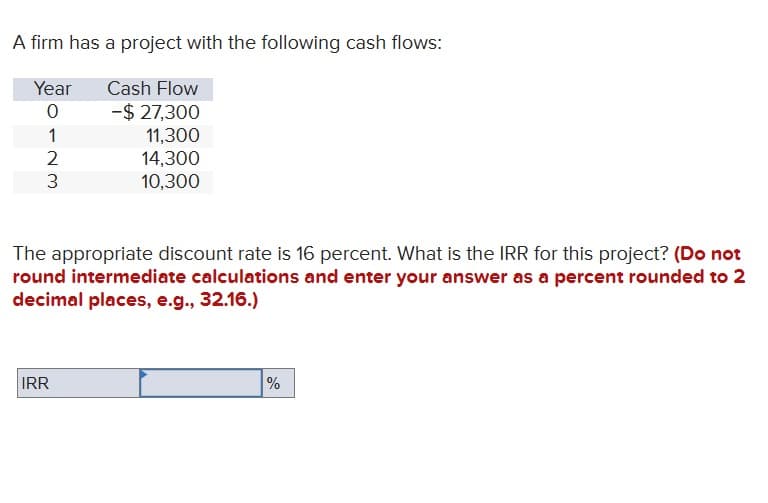 A firm has a project with the following cash flows:
Year
0
1
2
3
Cash Flow
- $ 27,300
11,300
14,300
10,300
The appropriate discount rate is 16 percent. What is the IRR for this project? (Do not
round intermediate calculations and enter your answer as a percent rounded to 2
decimal places, e.g., 32.16.)
IRR
%